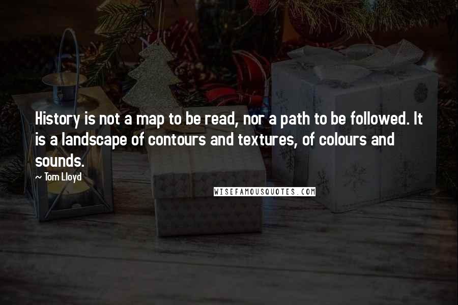 Tom Lloyd Quotes: History is not a map to be read, nor a path to be followed. It is a landscape of contours and textures, of colours and sounds.