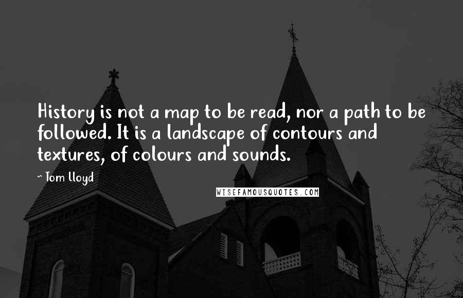 Tom Lloyd Quotes: History is not a map to be read, nor a path to be followed. It is a landscape of contours and textures, of colours and sounds.