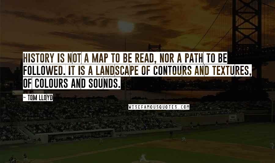 Tom Lloyd Quotes: History is not a map to be read, nor a path to be followed. It is a landscape of contours and textures, of colours and sounds.