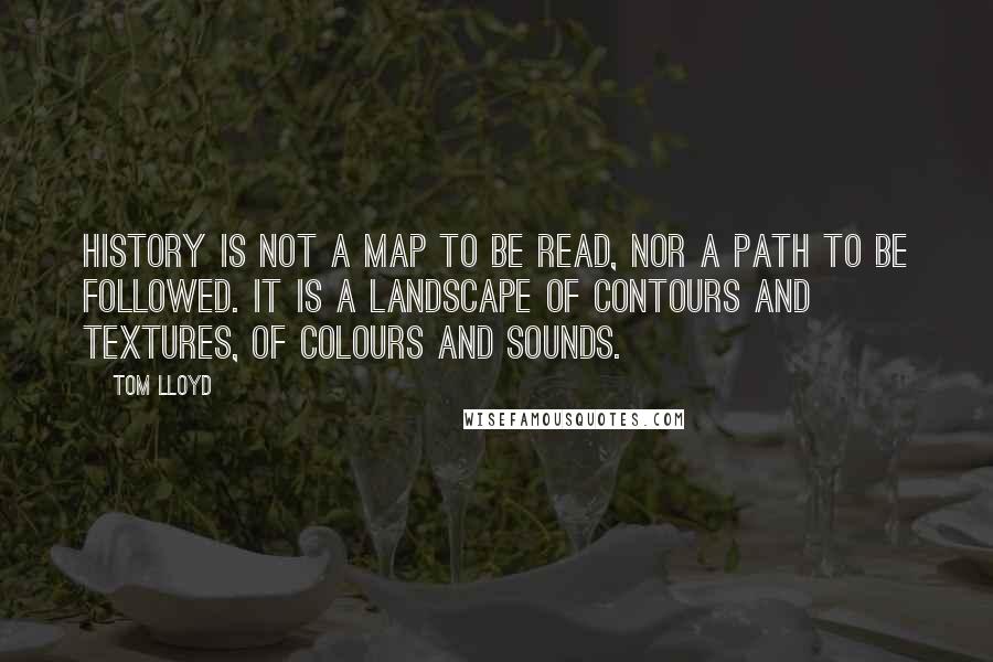 Tom Lloyd Quotes: History is not a map to be read, nor a path to be followed. It is a landscape of contours and textures, of colours and sounds.