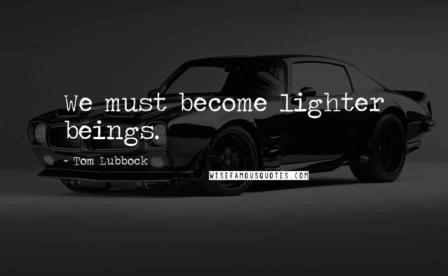 Tom Lubbock Quotes: We must become lighter beings.