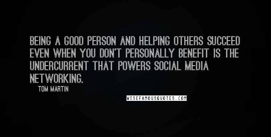 Tom Martin Quotes: Being a good person and helping others succeed even when you don't personally benefit is the undercurrent that powers social media networking.