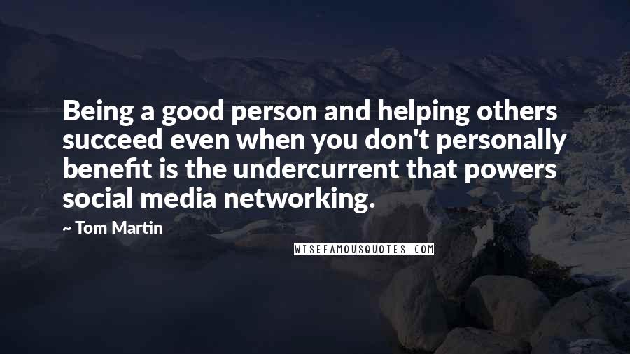 Tom Martin Quotes: Being a good person and helping others succeed even when you don't personally benefit is the undercurrent that powers social media networking.