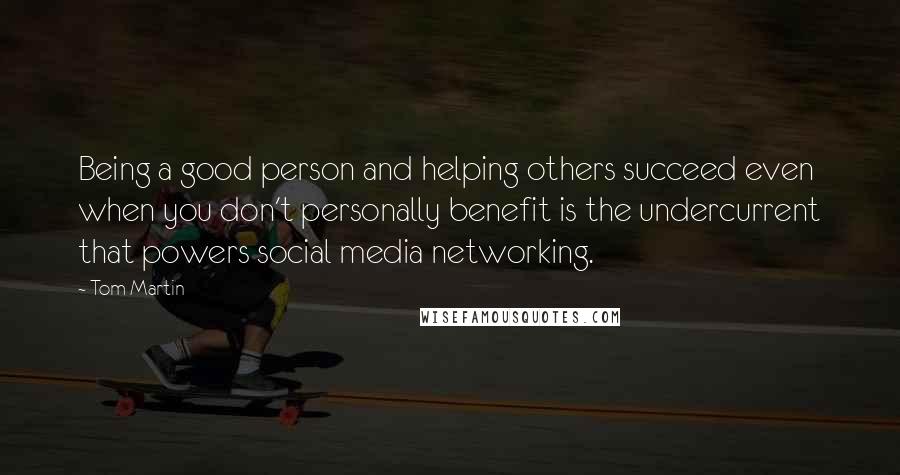 Tom Martin Quotes: Being a good person and helping others succeed even when you don't personally benefit is the undercurrent that powers social media networking.