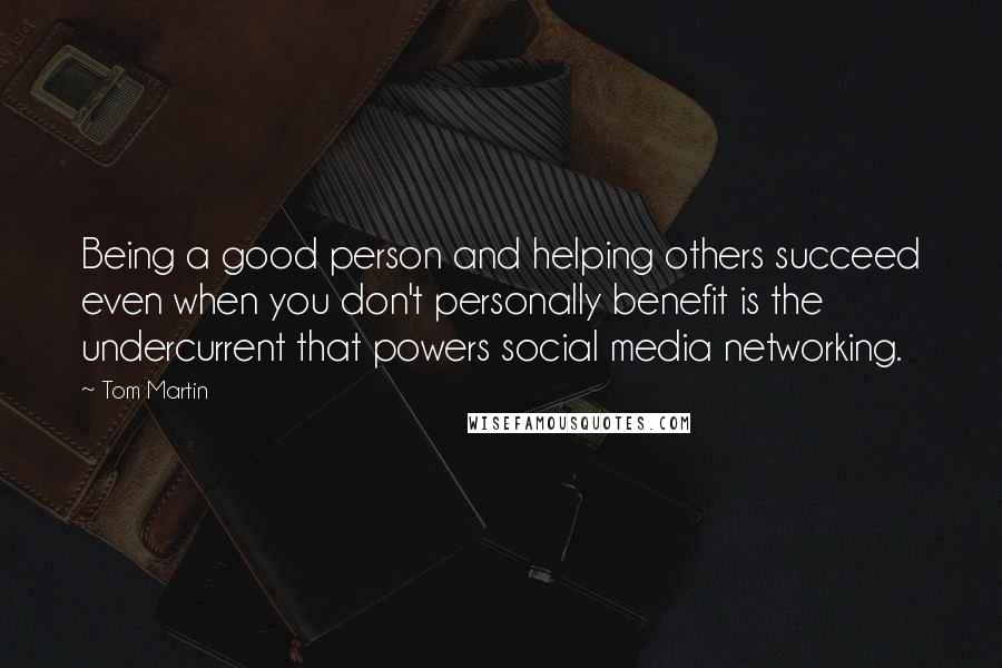 Tom Martin Quotes: Being a good person and helping others succeed even when you don't personally benefit is the undercurrent that powers social media networking.