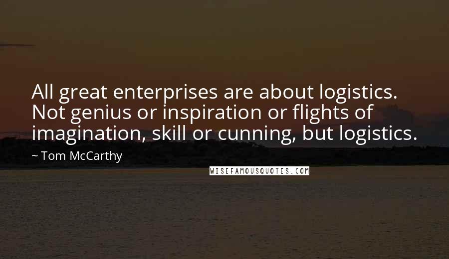 Tom McCarthy Quotes: All great enterprises are about logistics. Not genius or inspiration or flights of imagination, skill or cunning, but logistics.