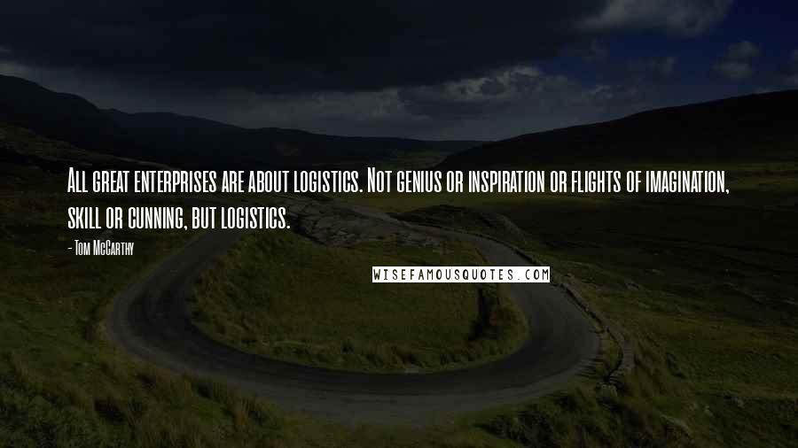 Tom McCarthy Quotes: All great enterprises are about logistics. Not genius or inspiration or flights of imagination, skill or cunning, but logistics.