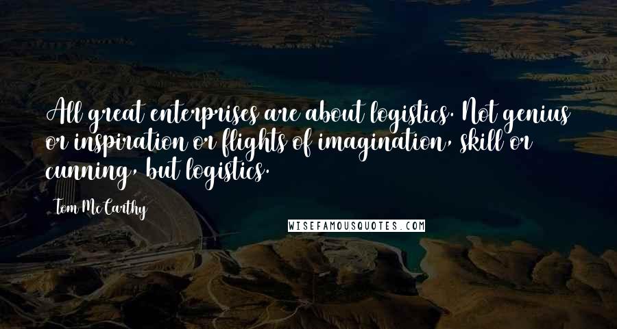 Tom McCarthy Quotes: All great enterprises are about logistics. Not genius or inspiration or flights of imagination, skill or cunning, but logistics.