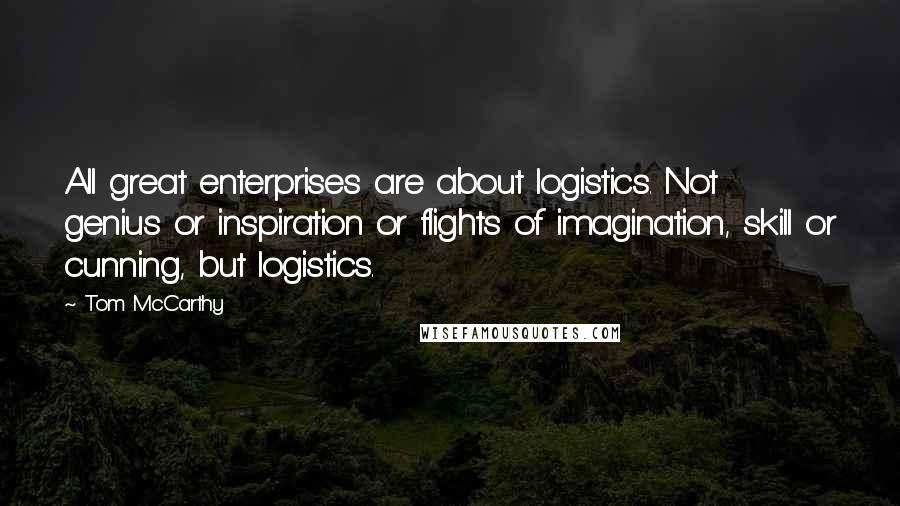Tom McCarthy Quotes: All great enterprises are about logistics. Not genius or inspiration or flights of imagination, skill or cunning, but logistics.