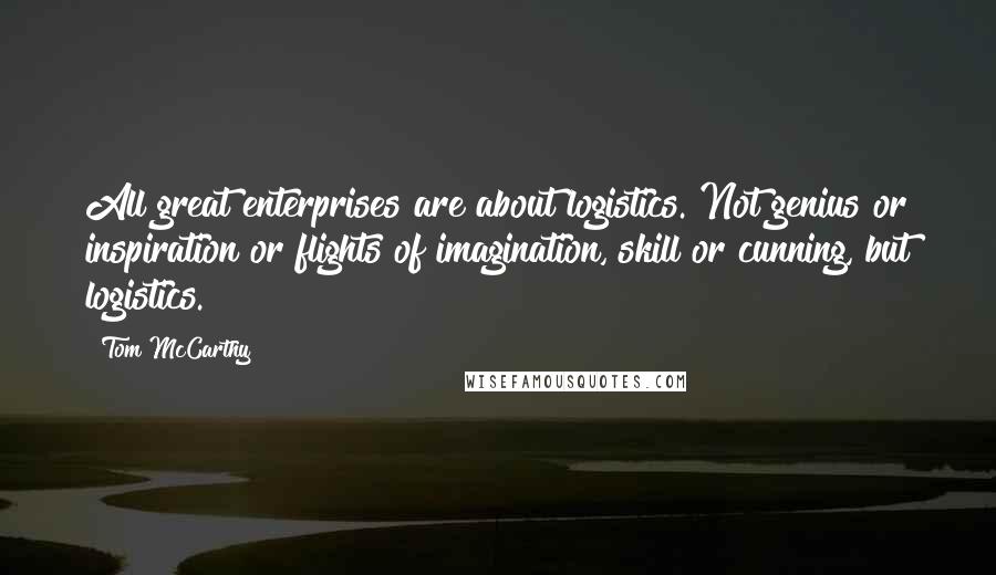 Tom McCarthy Quotes: All great enterprises are about logistics. Not genius or inspiration or flights of imagination, skill or cunning, but logistics.