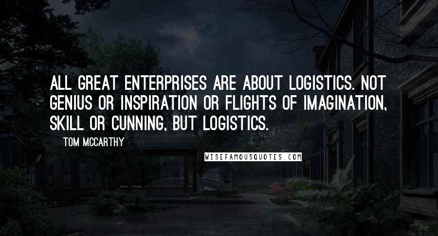 Tom McCarthy Quotes: All great enterprises are about logistics. Not genius or inspiration or flights of imagination, skill or cunning, but logistics.