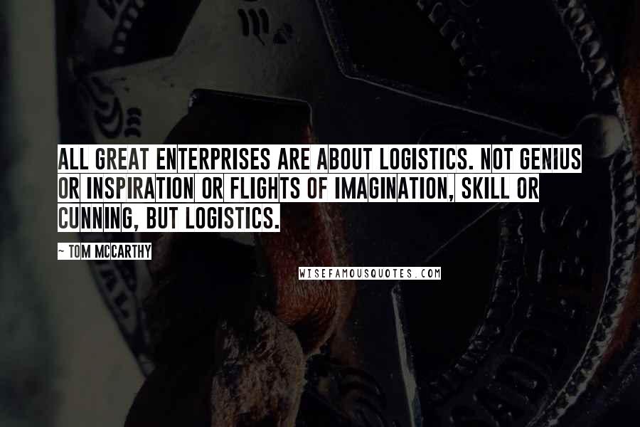 Tom McCarthy Quotes: All great enterprises are about logistics. Not genius or inspiration or flights of imagination, skill or cunning, but logistics.