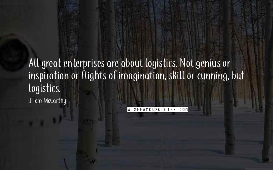 Tom McCarthy Quotes: All great enterprises are about logistics. Not genius or inspiration or flights of imagination, skill or cunning, but logistics.