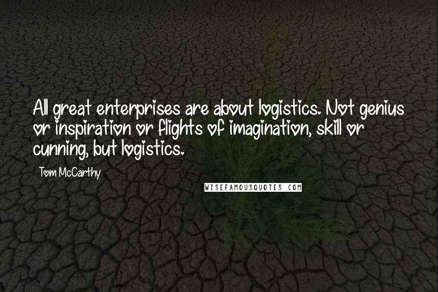Tom McCarthy Quotes: All great enterprises are about logistics. Not genius or inspiration or flights of imagination, skill or cunning, but logistics.