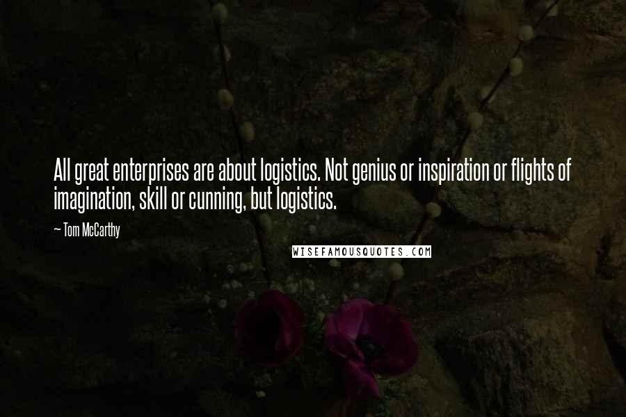 Tom McCarthy Quotes: All great enterprises are about logistics. Not genius or inspiration or flights of imagination, skill or cunning, but logistics.