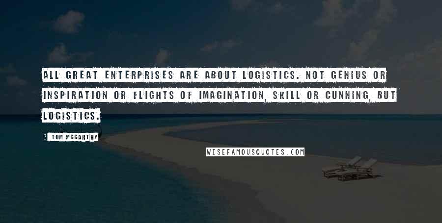 Tom McCarthy Quotes: All great enterprises are about logistics. Not genius or inspiration or flights of imagination, skill or cunning, but logistics.