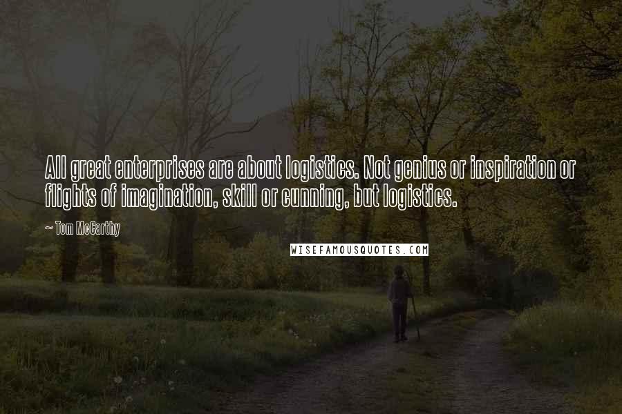 Tom McCarthy Quotes: All great enterprises are about logistics. Not genius or inspiration or flights of imagination, skill or cunning, but logistics.
