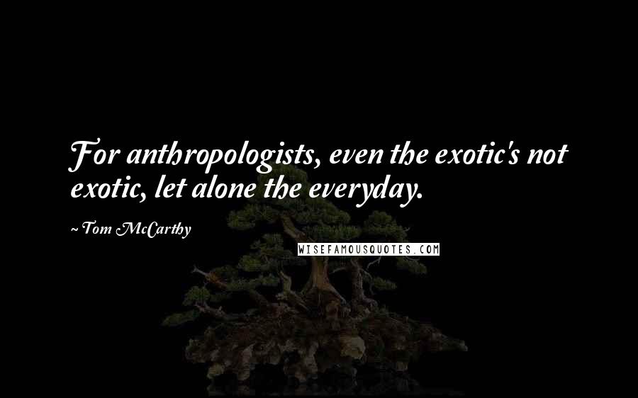 Tom McCarthy Quotes: For anthropologists, even the exotic's not exotic, let alone the everyday.