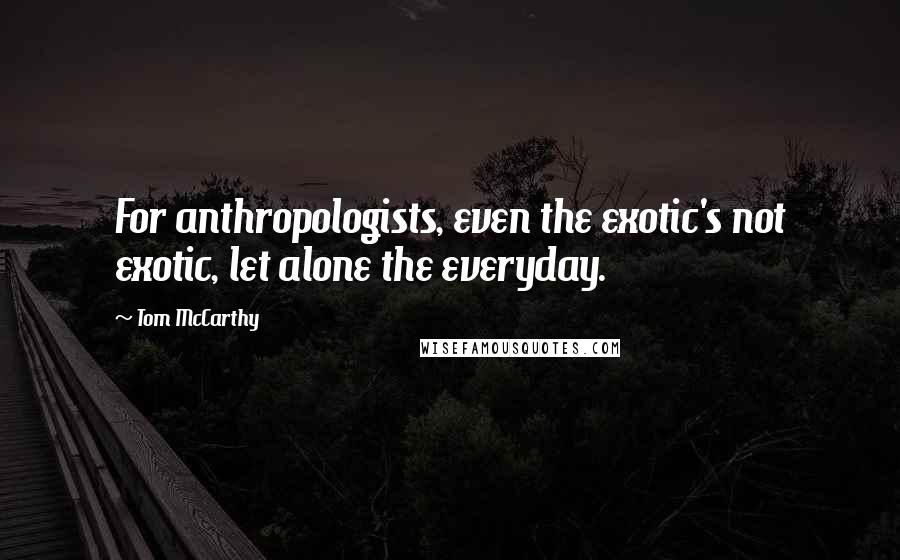 Tom McCarthy Quotes: For anthropologists, even the exotic's not exotic, let alone the everyday.