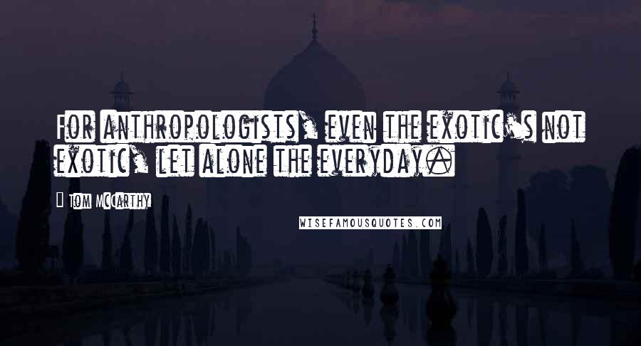 Tom McCarthy Quotes: For anthropologists, even the exotic's not exotic, let alone the everyday.