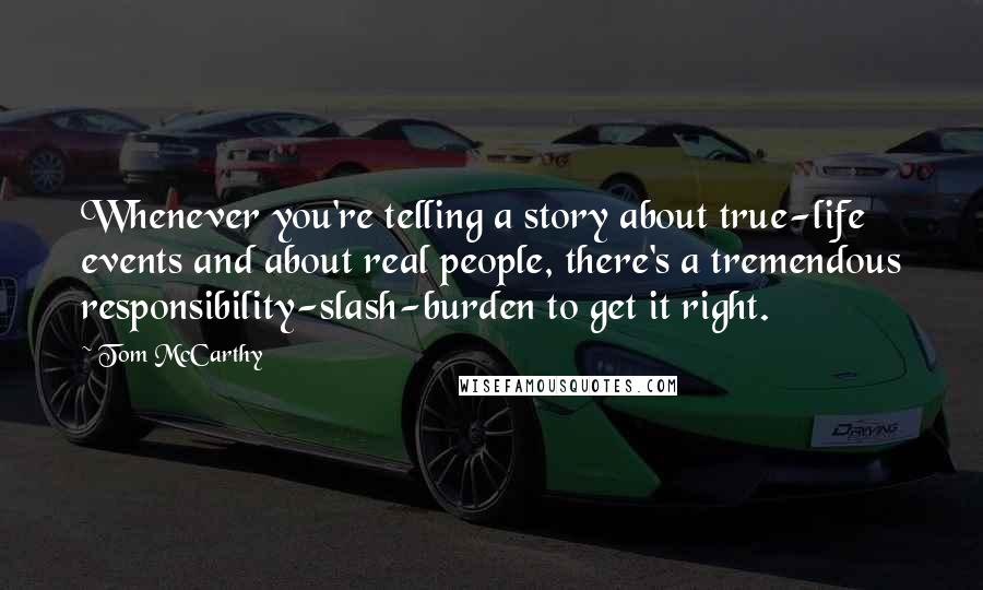 Tom McCarthy Quotes: Whenever you're telling a story about true-life events and about real people, there's a tremendous responsibility-slash-burden to get it right.