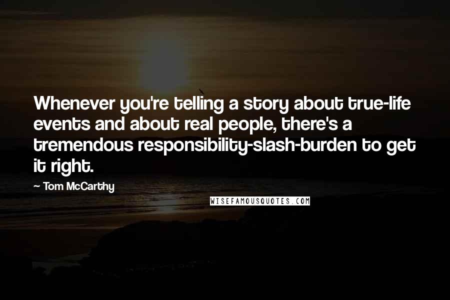 Tom McCarthy Quotes: Whenever you're telling a story about true-life events and about real people, there's a tremendous responsibility-slash-burden to get it right.