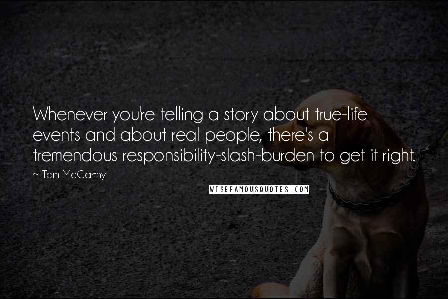 Tom McCarthy Quotes: Whenever you're telling a story about true-life events and about real people, there's a tremendous responsibility-slash-burden to get it right.