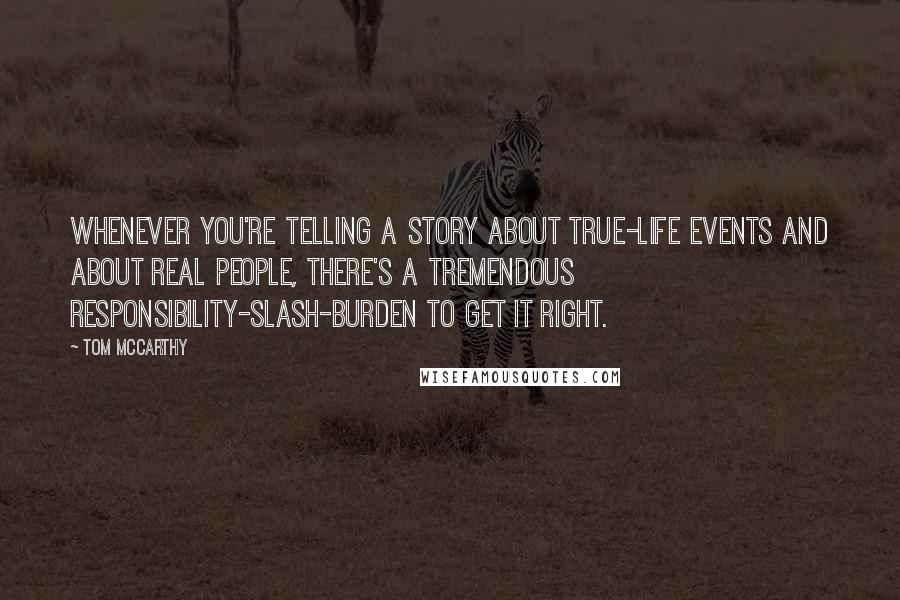 Tom McCarthy Quotes: Whenever you're telling a story about true-life events and about real people, there's a tremendous responsibility-slash-burden to get it right.