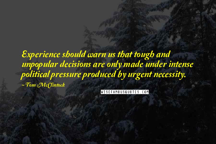 Tom McClintock Quotes: Experience should warn us that tough and unpopular decisions are only made under intense political pressure produced by urgent necessity.