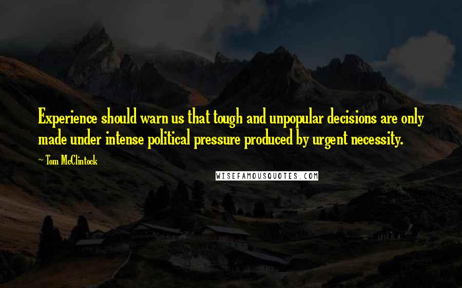 Tom McClintock Quotes: Experience should warn us that tough and unpopular decisions are only made under intense political pressure produced by urgent necessity.