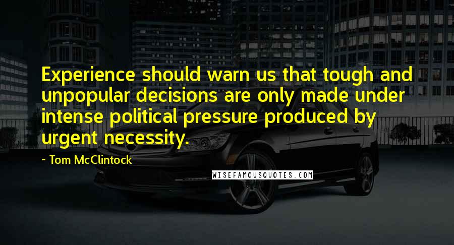 Tom McClintock Quotes: Experience should warn us that tough and unpopular decisions are only made under intense political pressure produced by urgent necessity.