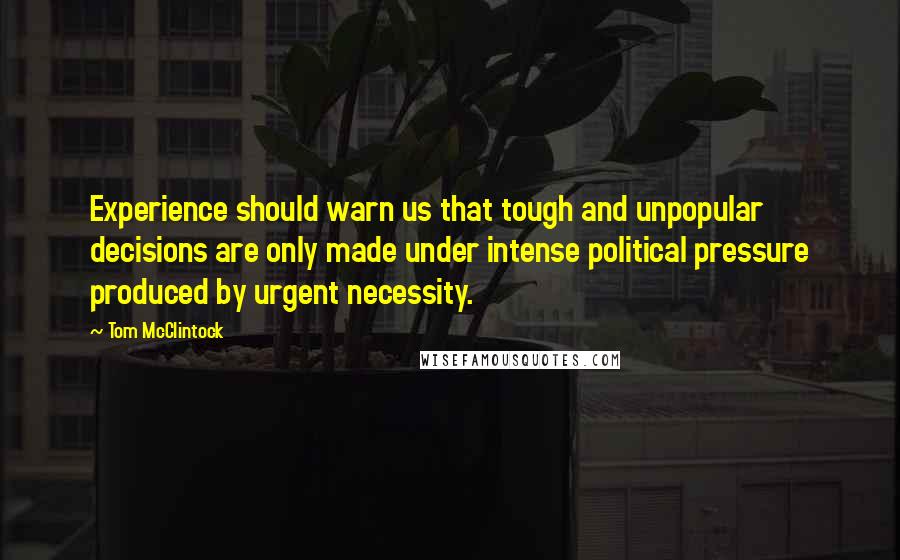 Tom McClintock Quotes: Experience should warn us that tough and unpopular decisions are only made under intense political pressure produced by urgent necessity.