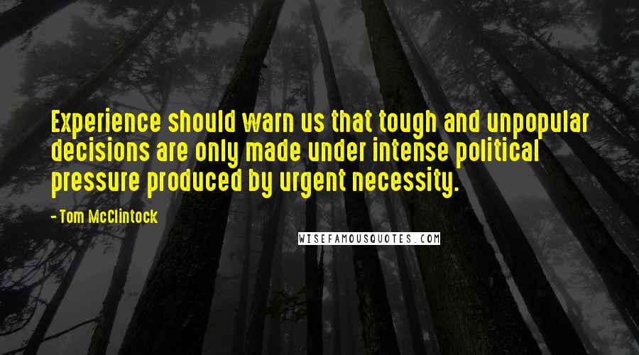 Tom McClintock Quotes: Experience should warn us that tough and unpopular decisions are only made under intense political pressure produced by urgent necessity.