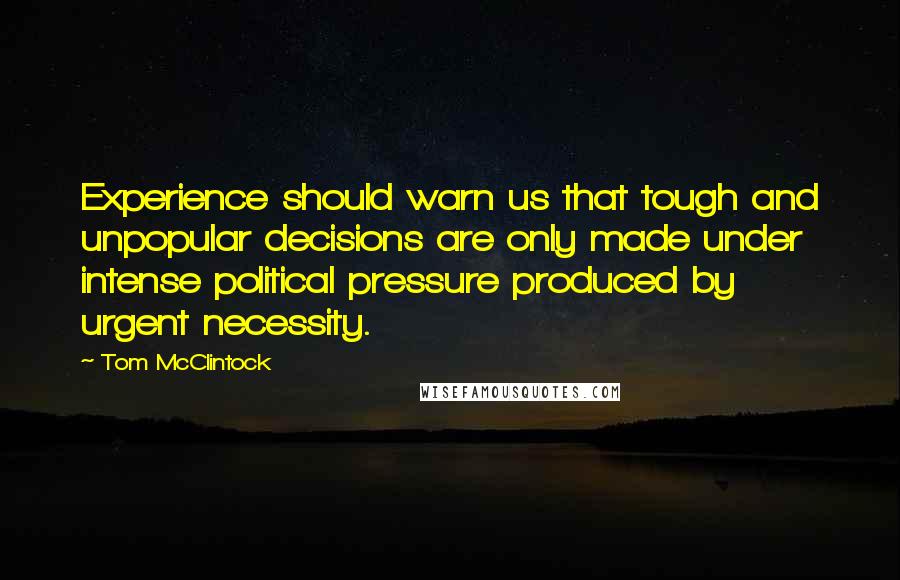 Tom McClintock Quotes: Experience should warn us that tough and unpopular decisions are only made under intense political pressure produced by urgent necessity.