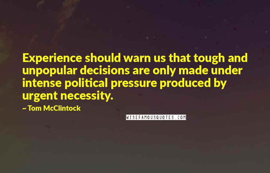 Tom McClintock Quotes: Experience should warn us that tough and unpopular decisions are only made under intense political pressure produced by urgent necessity.