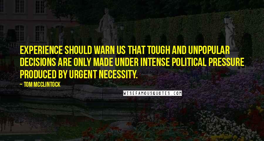 Tom McClintock Quotes: Experience should warn us that tough and unpopular decisions are only made under intense political pressure produced by urgent necessity.