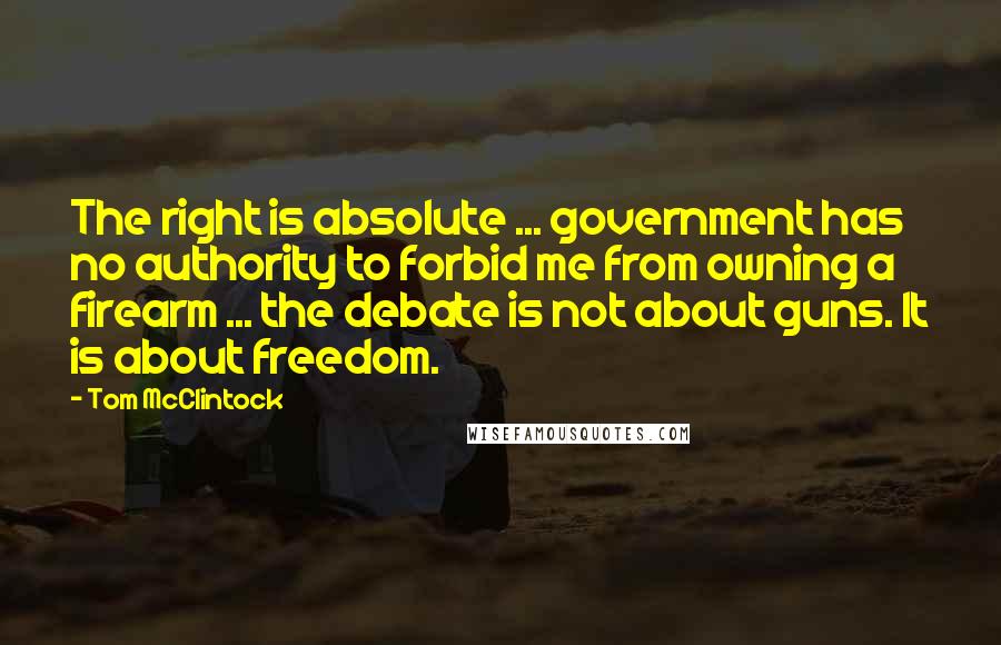 Tom McClintock Quotes: The right is absolute ... government has no authority to forbid me from owning a firearm ... the debate is not about guns. It is about freedom.