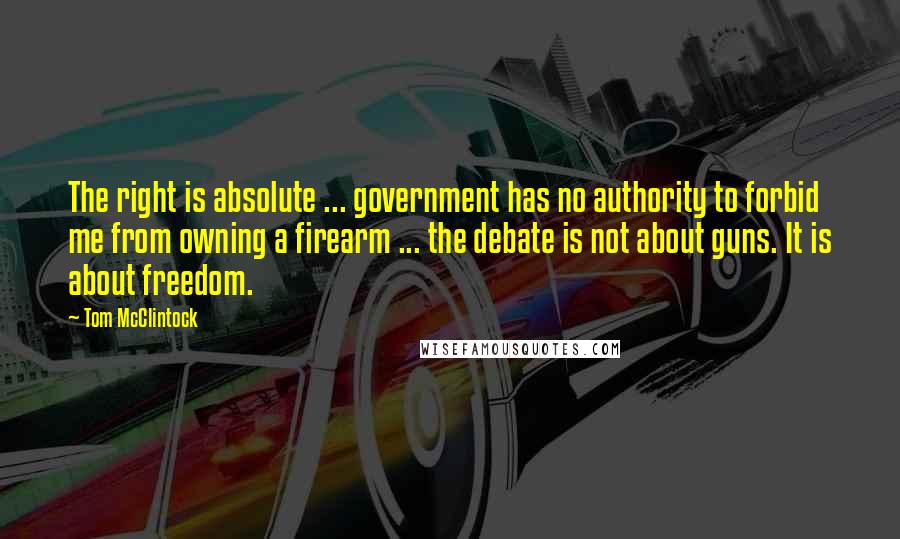 Tom McClintock Quotes: The right is absolute ... government has no authority to forbid me from owning a firearm ... the debate is not about guns. It is about freedom.