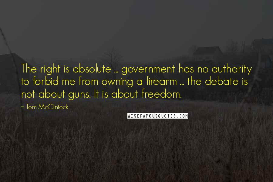 Tom McClintock Quotes: The right is absolute ... government has no authority to forbid me from owning a firearm ... the debate is not about guns. It is about freedom.