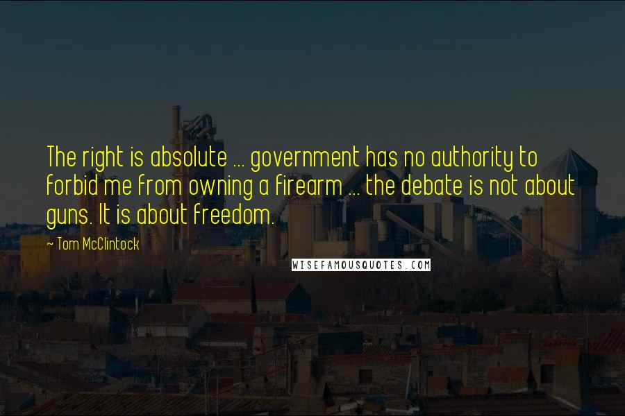 Tom McClintock Quotes: The right is absolute ... government has no authority to forbid me from owning a firearm ... the debate is not about guns. It is about freedom.