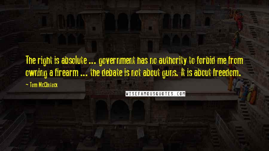 Tom McClintock Quotes: The right is absolute ... government has no authority to forbid me from owning a firearm ... the debate is not about guns. It is about freedom.