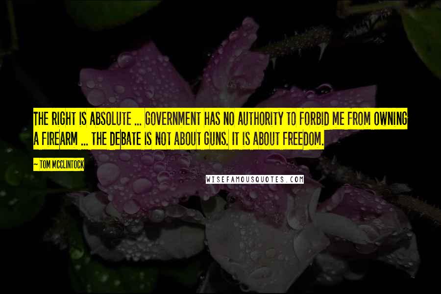 Tom McClintock Quotes: The right is absolute ... government has no authority to forbid me from owning a firearm ... the debate is not about guns. It is about freedom.