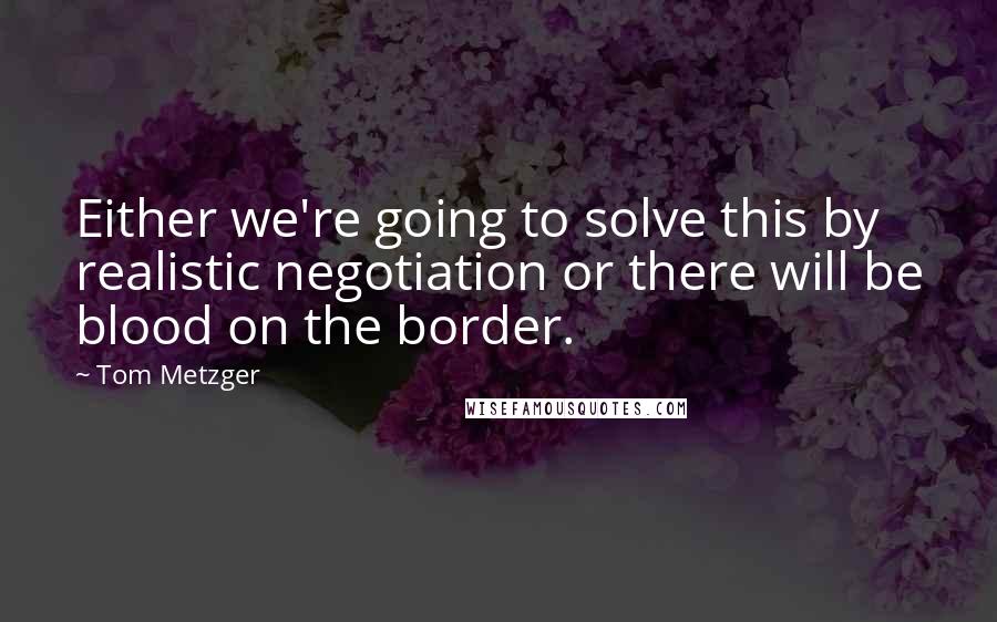 Tom Metzger Quotes: Either we're going to solve this by realistic negotiation or there will be blood on the border.