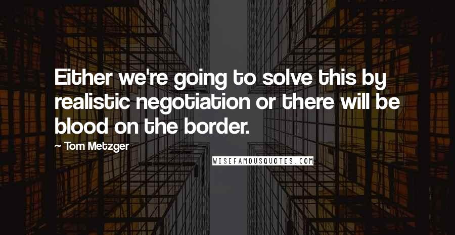 Tom Metzger Quotes: Either we're going to solve this by realistic negotiation or there will be blood on the border.