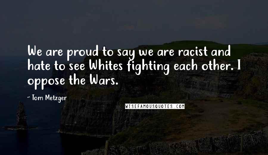 Tom Metzger Quotes: We are proud to say we are racist and hate to see Whites fighting each other. I oppose the Wars.