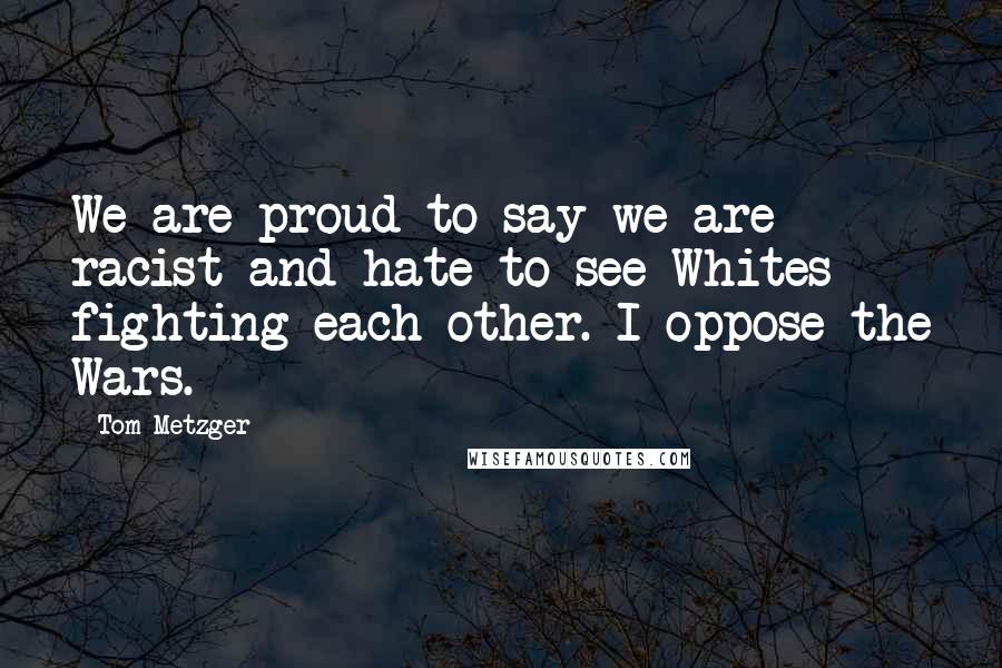 Tom Metzger Quotes: We are proud to say we are racist and hate to see Whites fighting each other. I oppose the Wars.