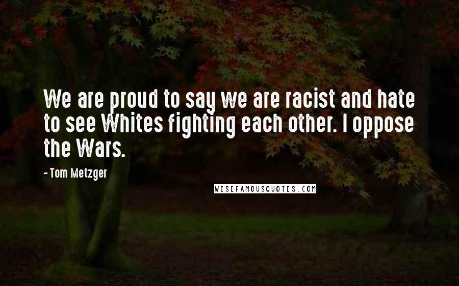 Tom Metzger Quotes: We are proud to say we are racist and hate to see Whites fighting each other. I oppose the Wars.