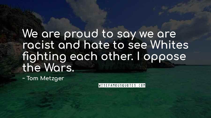 Tom Metzger Quotes: We are proud to say we are racist and hate to see Whites fighting each other. I oppose the Wars.