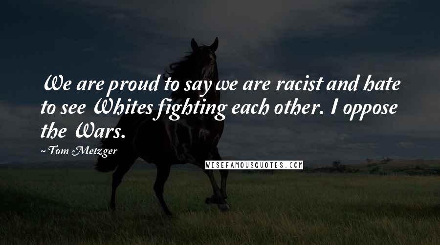 Tom Metzger Quotes: We are proud to say we are racist and hate to see Whites fighting each other. I oppose the Wars.