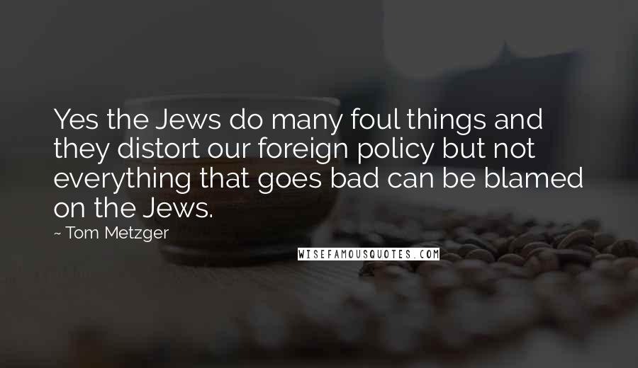 Tom Metzger Quotes: Yes the Jews do many foul things and they distort our foreign policy but not everything that goes bad can be blamed on the Jews.